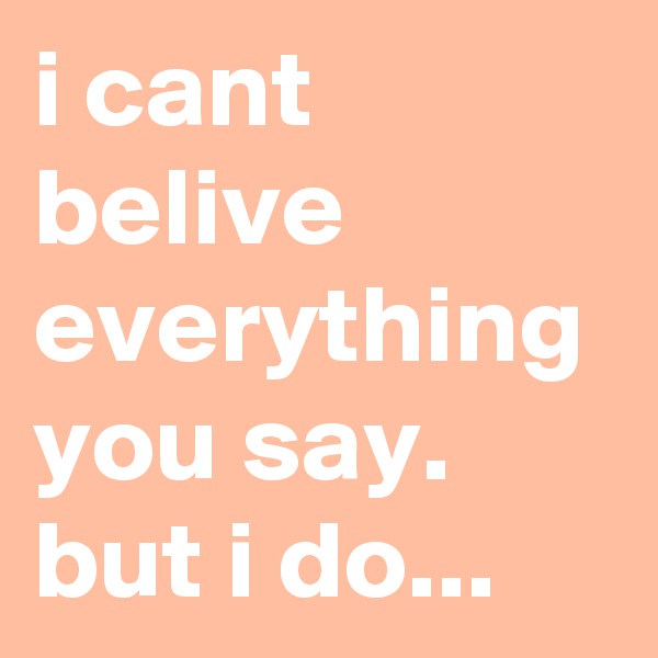 i cant belive everything you say.
but i do...