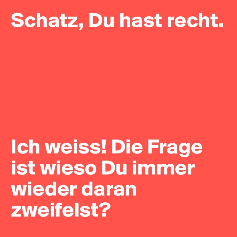 Schatz, Du hast recht.





Ich weiss! Die Frage ist wieso Du immer wieder daran zweifelst?