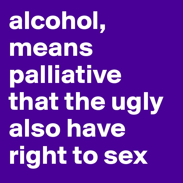alcohol, means palliative that the ugly also have right to sex 