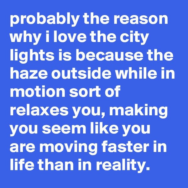 probably the reason why i love the city lights is because the haze outside while in motion sort of relaxes you, making you seem like you are moving faster in life than in reality.