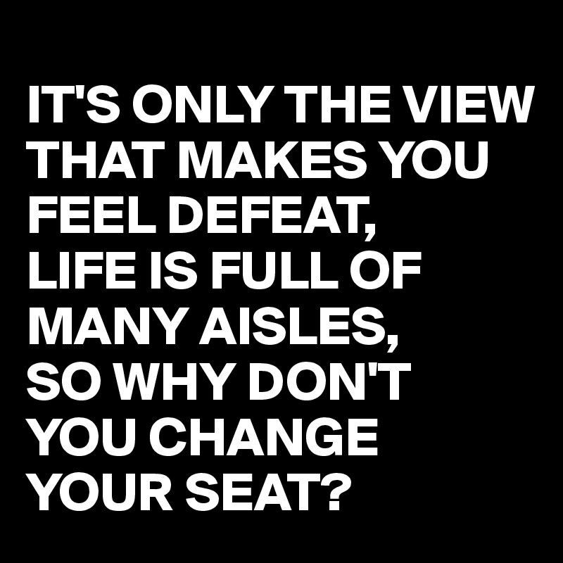 
IT'S ONLY THE VIEW THAT MAKES YOU FEEL DEFEAT,
LIFE IS FULL OF MANY AISLES,
SO WHY DON'T 
YOU CHANGE YOUR SEAT?