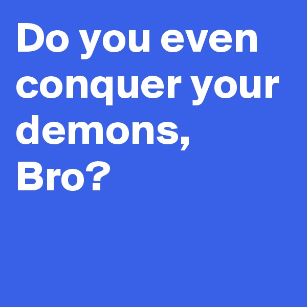 Do you even conquer your demons, Bro?
