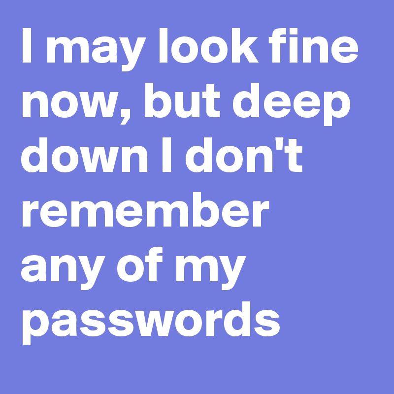 I may look fine now, but deep down I don't remember any of my passwords