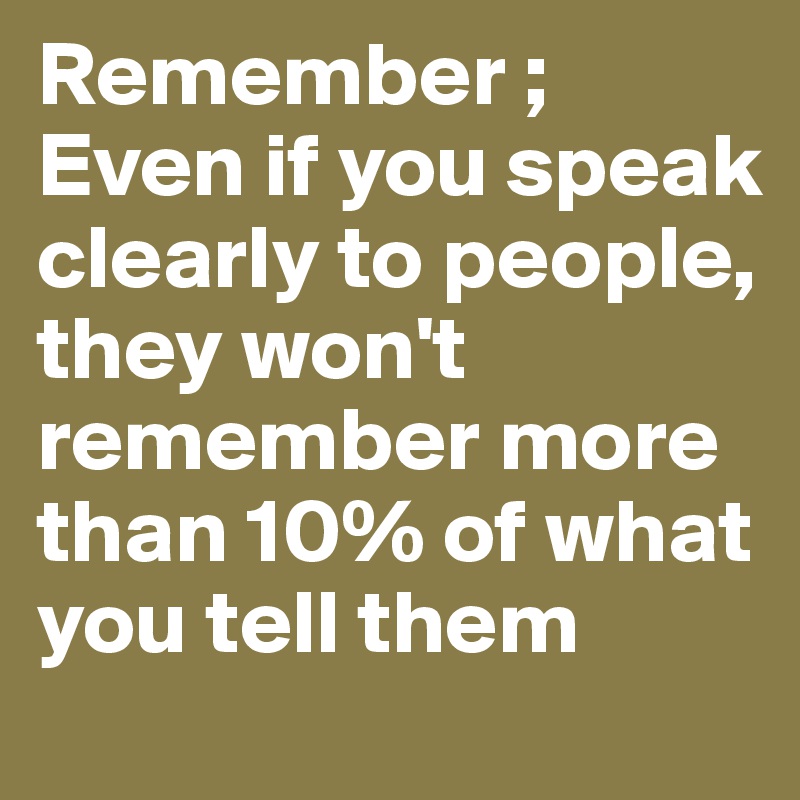 Remember ; Even if you speak clearly to people, they won't remember more than 10% of what you tell them