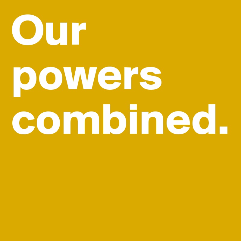 Our powers combined.
