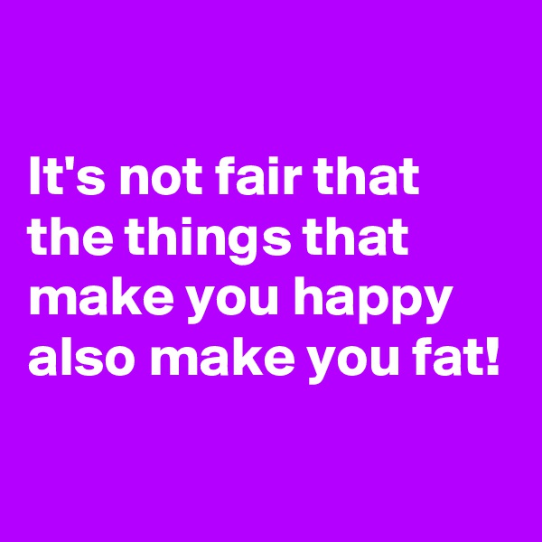 

It's not fair that the things that make you happy also make you fat!
