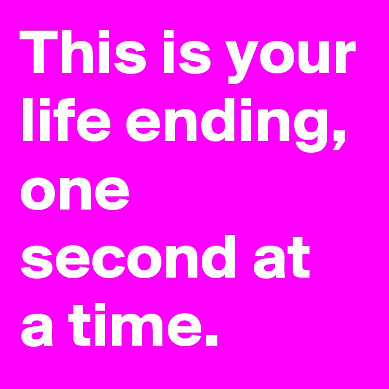 This is your life ending, one second at a time.