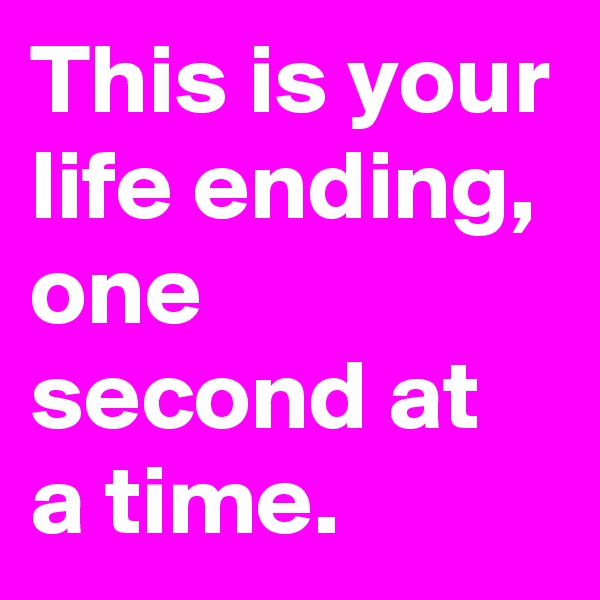 This is your life ending, one second at a time.