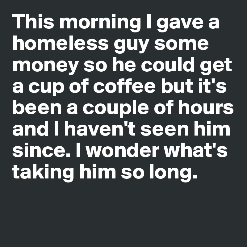 This morning I gave a 
homeless guy some 
money so he could get 
a cup of coffee but it's
been a couple of hours
and I haven't seen him since. I wonder what's taking him so long. 

