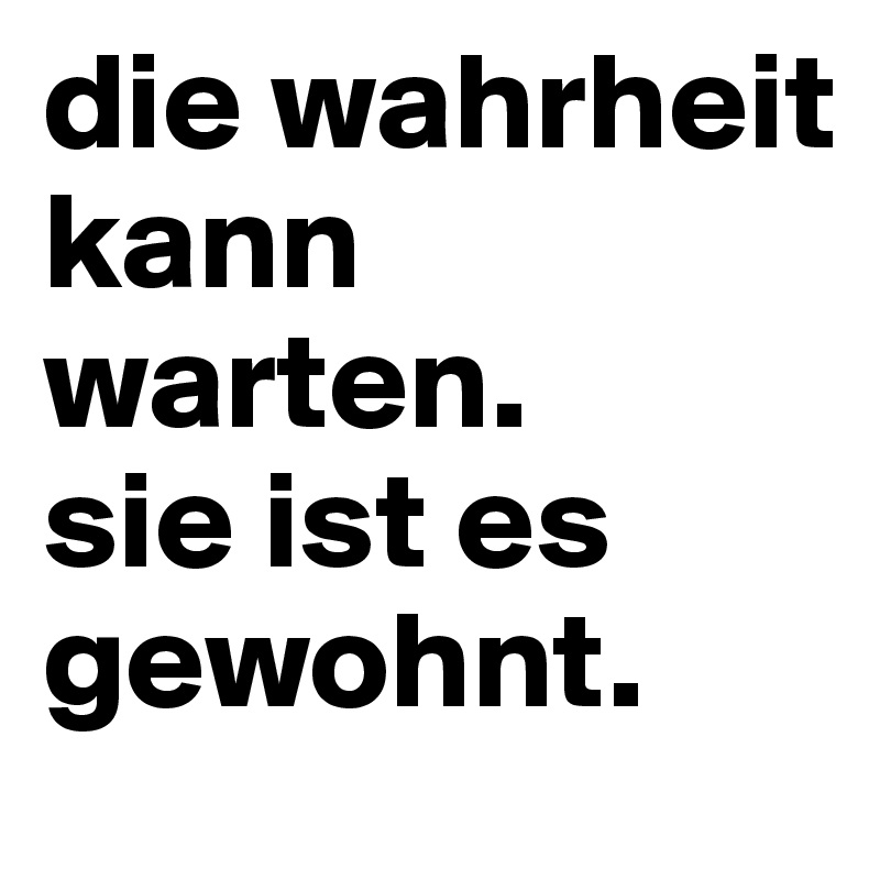 die wahrheit kann warten.
sie ist es gewohnt.