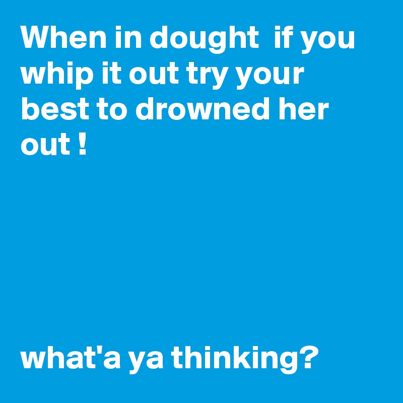 When in dought  if you whip it out try your best to drowned her out !





what'a ya thinking? 