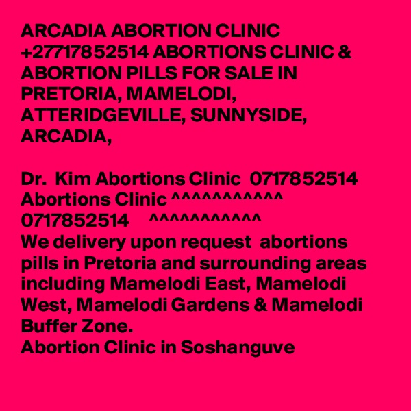 ARCADIA ABORTION CLINIC +27717852514 ABORTIONS CLINIC & ABORTION PILLS FOR SALE IN PRETORIA, MAMELODI, ATTERIDGEVILLE, SUNNYSIDE, ARCADIA, 

Dr.  Kim Abortions Clinic  0717852514
Abortions Clinic ^^^^^^^^^^^      0717852514     ^^^^^^^^^^^
We delivery upon request  abortions pills in Pretoria and surrounding areas including Mamelodi East, Mamelodi West, Mamelodi Gardens & Mamelodi Buffer Zone.
Abortion Clinic in Soshanguve
