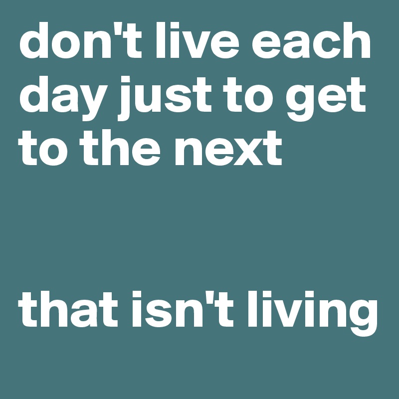 don't live each day just to get to the next


that isn't living