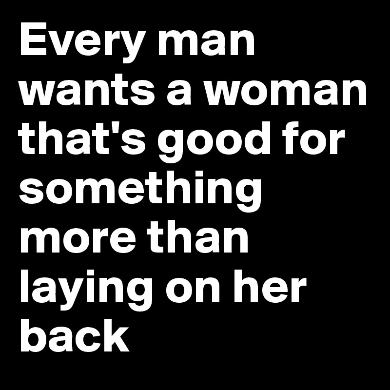 Every man wants a woman that's good for something more than laying on her back 