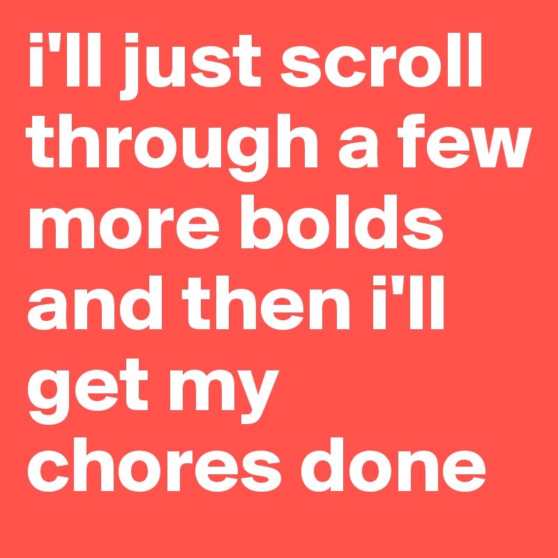 i'll just scroll through a few more bolds and then i'll get my chores done