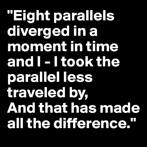 "Eight parallels diverged in a moment in time and I - I took the parallel less traveled by,
And that has made all the difference."