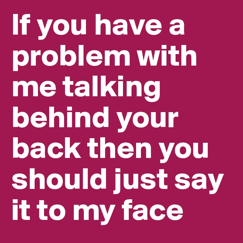 If you have a problem with me talking behind your back then you should just say it to my face