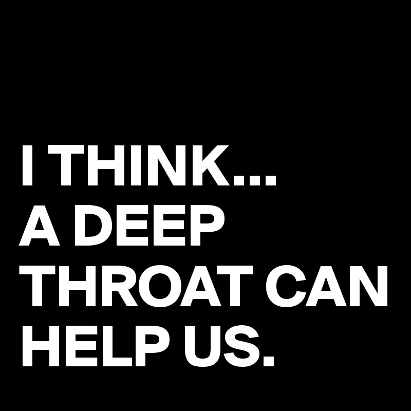 

I THINK...
A DEEP THROAT CAN HELP US.