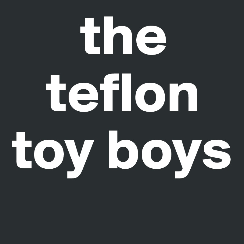      the    
   teflon 
toy boys