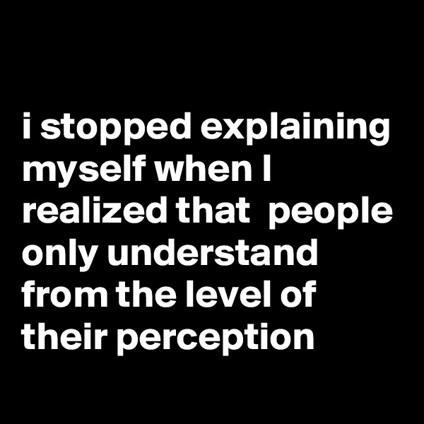 

i stopped explaining myself when I realized that  people only understand from the level of their perception