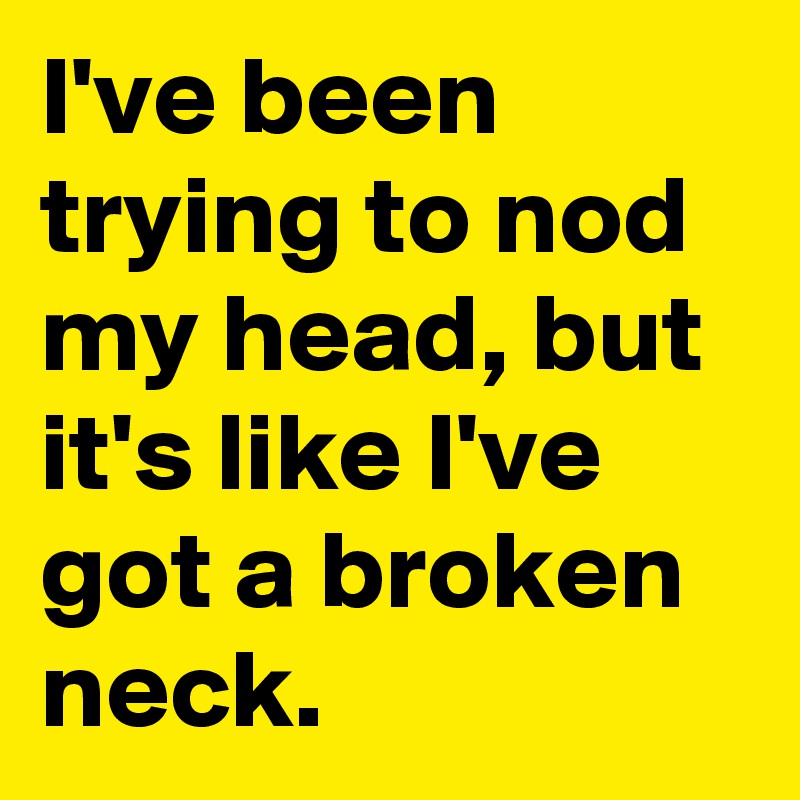 I've been trying to nod my head, but it's like I've got a broken neck.