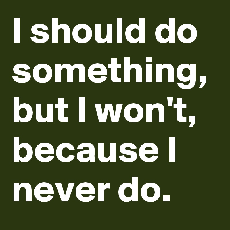I should do something, but I won't, because I never do.
