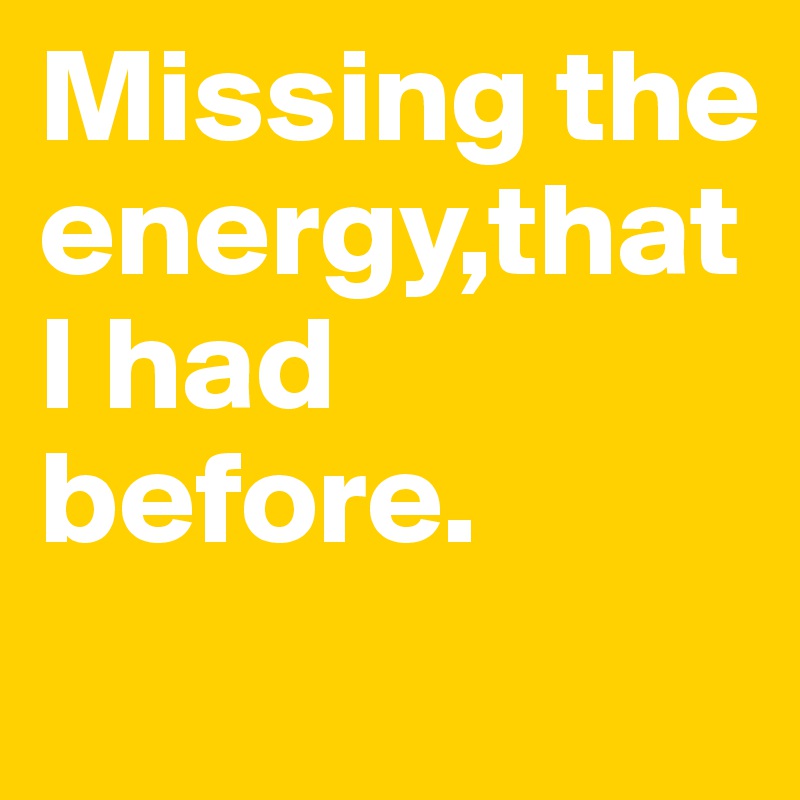 Missing the energy,that I had before.
