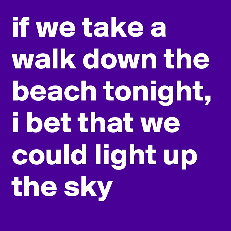 if we take a walk down the beach tonight, i bet that we could light up the sky