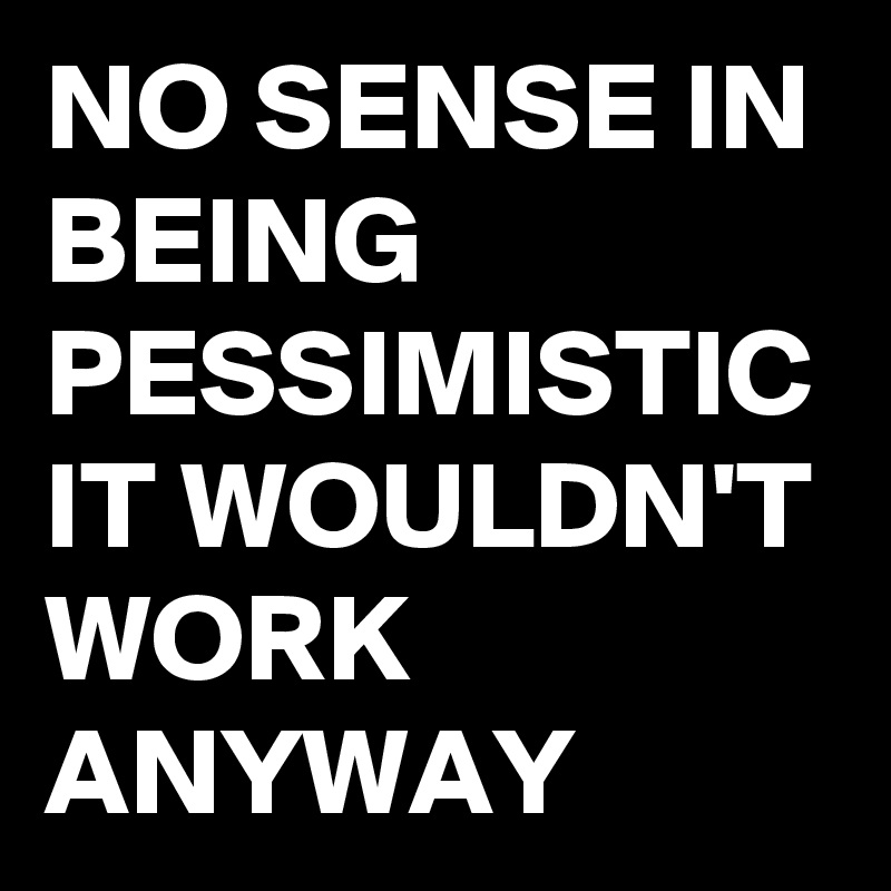 NO SENSE IN BEING PESSIMISTIC IT WOULDN'T WORK ANYWAY