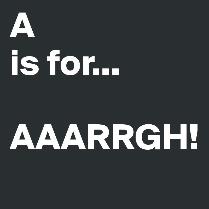 A
is for...

AAARRGH!