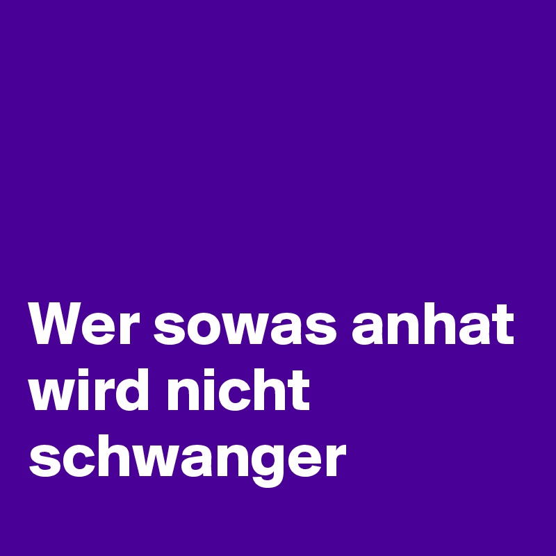 



Wer sowas anhat 
wird nicht schwanger 