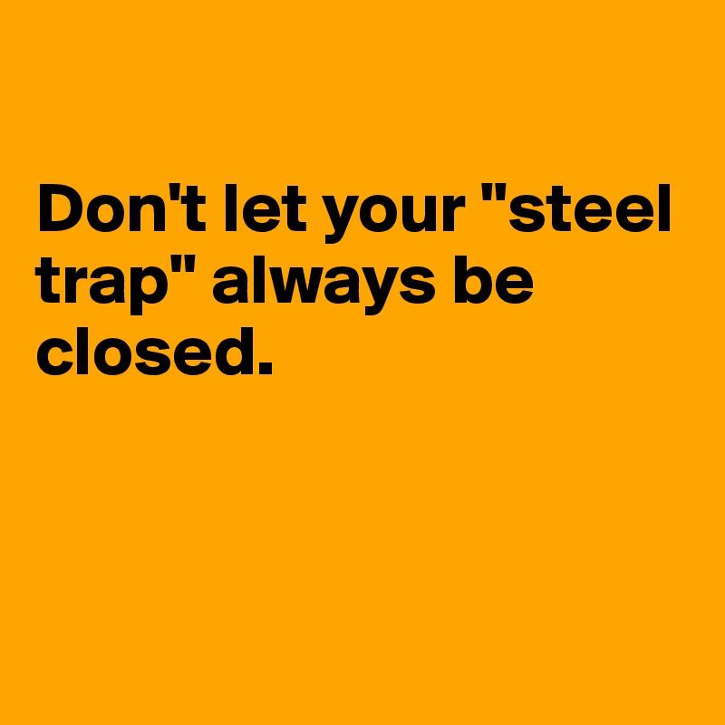 

Don't let your "steel trap" always be closed. 



