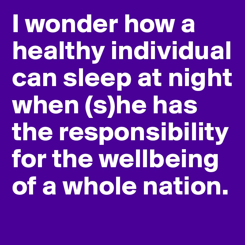 I wonder how a healthy individual can sleep at night when (s)he has the responsibility for the wellbeing of a whole nation.