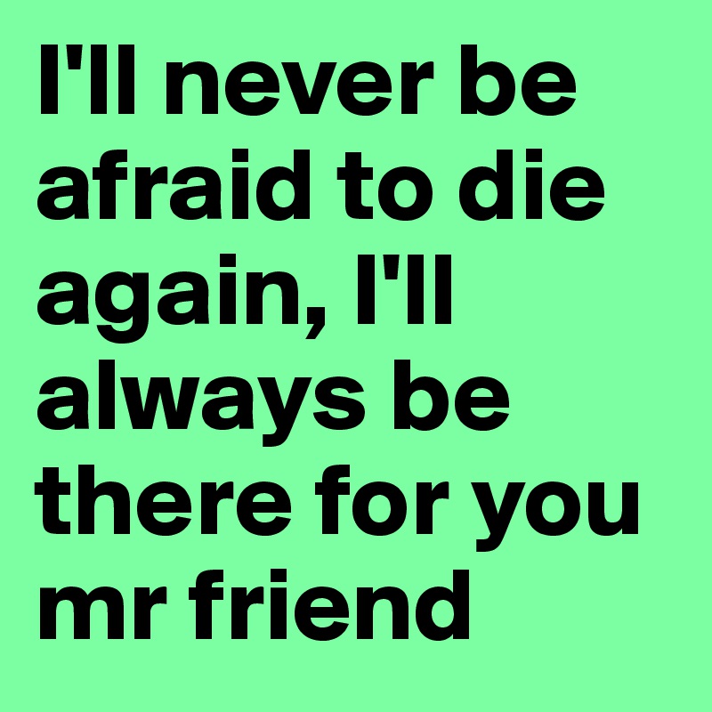 I'll never be afraid to die again, I'll always be there for you mr friend