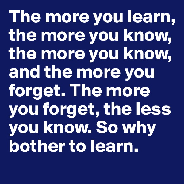 The more you learn, the more you know, the more you know, and the more you forget. The more you forget, the less you know. So why bother to learn.