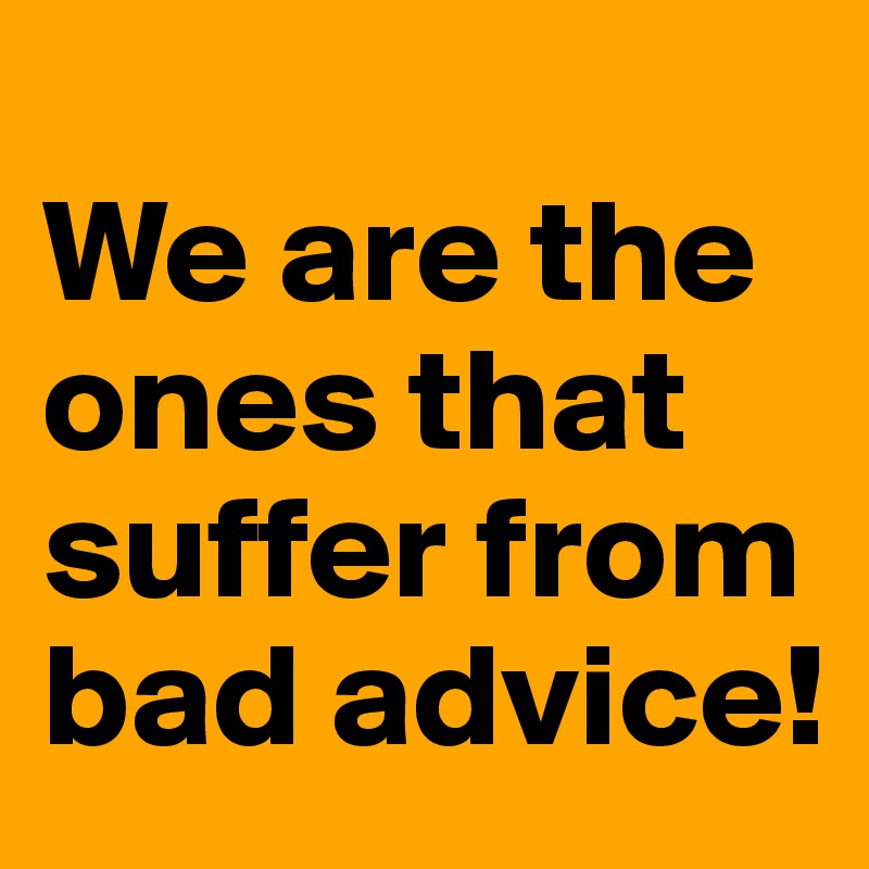 
We are the ones that suffer from bad advice!