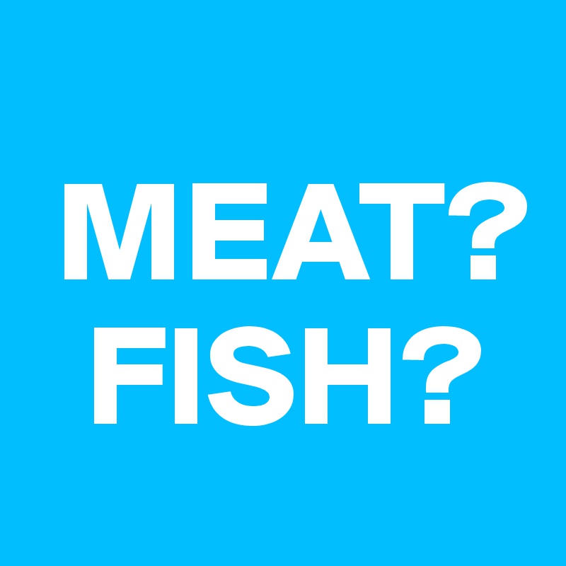 
 MEAT?
  FISH?