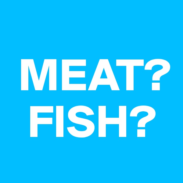 
 MEAT?
  FISH?