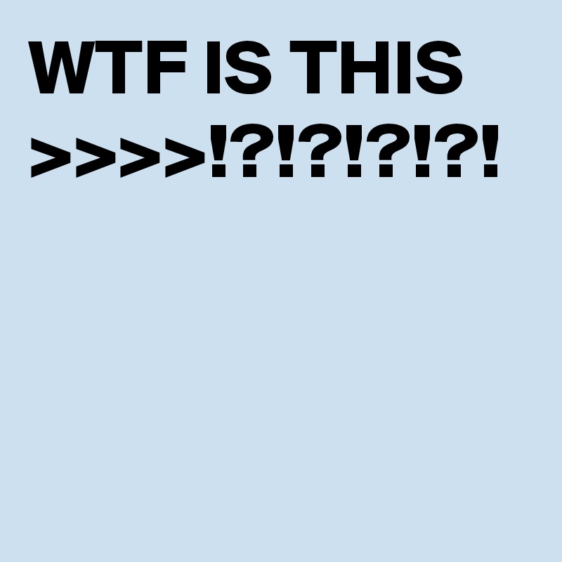 WTF IS THIS >>>>!?!?!?!?!