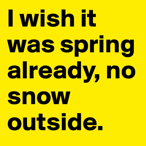 I wish it was spring already, no snow outside.