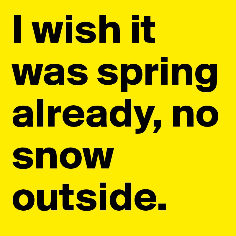I wish it was spring already, no snow outside.