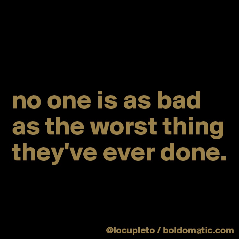 


no one is as bad as the worst thing they've ever done.


