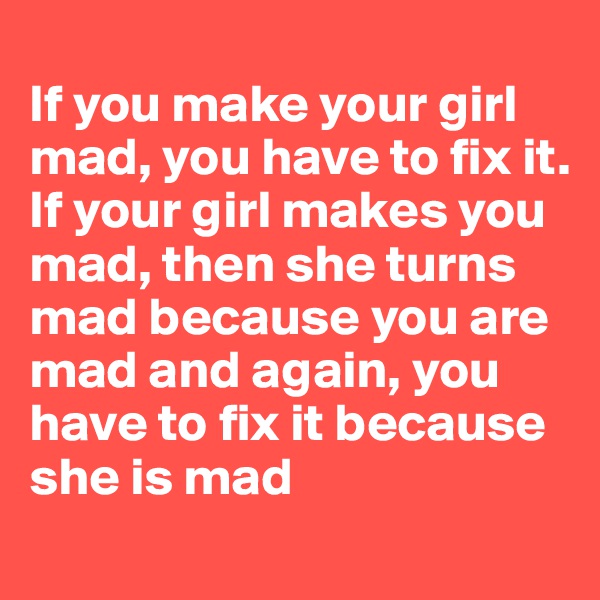 
If you make your girl mad, you have to fix it. 
If your girl makes you mad, then she turns mad because you are mad and again, you have to fix it because she is mad