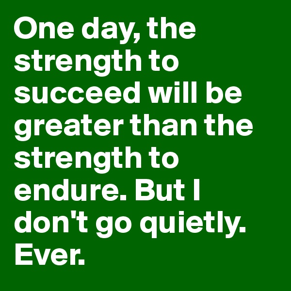One day, the strength to succeed will be greater than the strength to endure. But I don't go quietly. Ever.