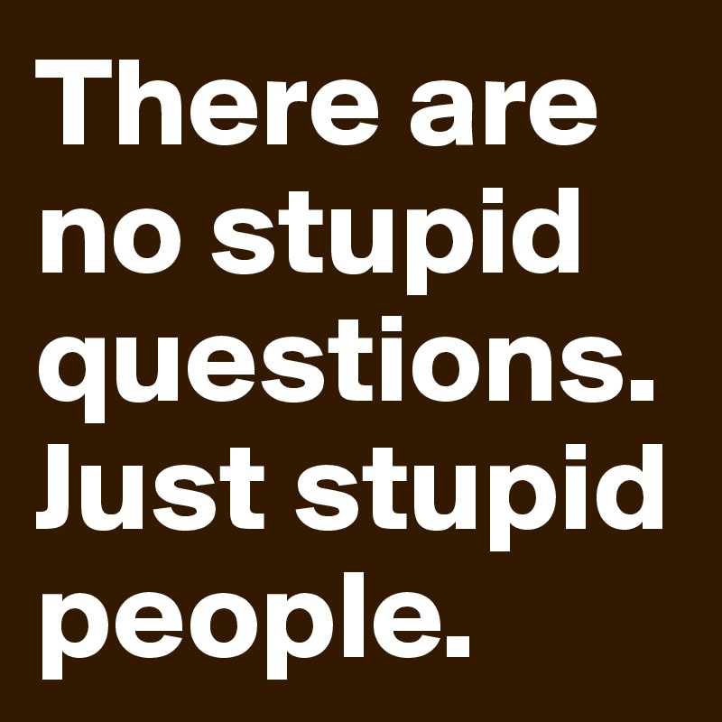 There are no stupid questions. Just stupid people. 