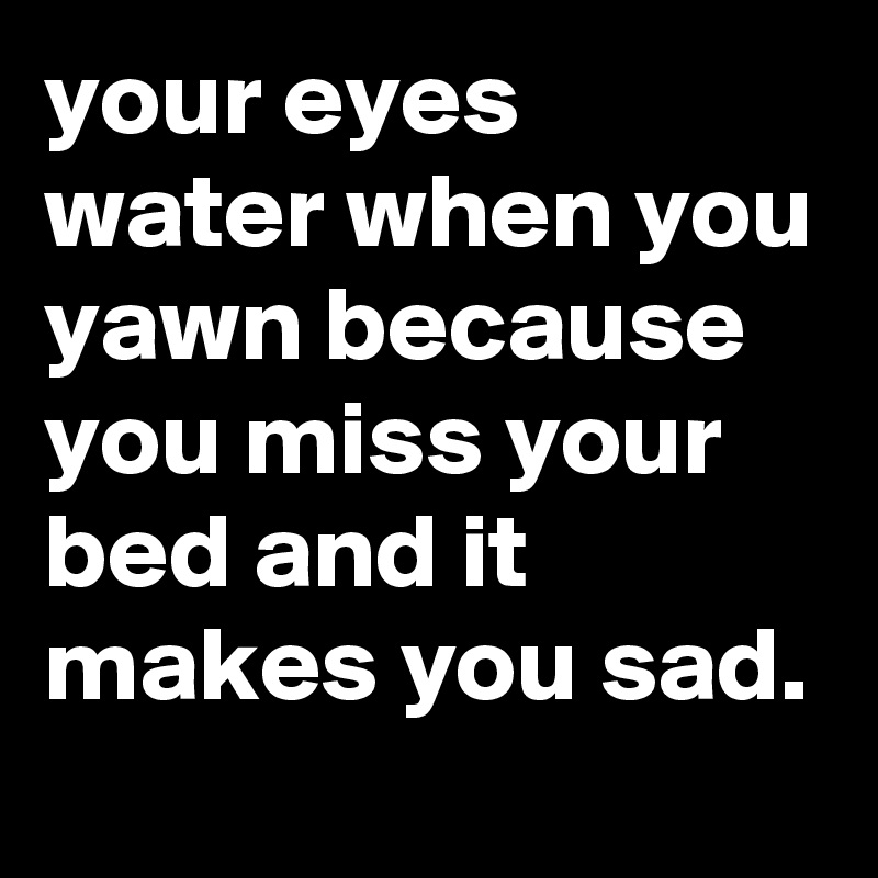 your eyes water when you yawn because you miss your bed and it makes you sad.