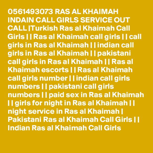 0561493073 RAS AL KHAIMAH INDAIN CALL GIRLS SERVICE OUT CALL |Turkish Ras al Khaimah Call Girls | | Ras al Khaimah call girls | | call girls in Ras al Khaimah | | indian call girls in Ras al Khaimah | | pakistani call girls in Ras al Khaimah | | Ras al Khaimah escorts | | Ras al Khaimah call girls number | | indian call girls numbers | | pakistani call girls numbers | | paid sex in Ras al Khaimah | | girls for night in Ras al Khaimah | | night service in Ras al Khaimah | Pakistani Ras al Khaimah Call Girls | | Indian Ras al Khaimah Call Girls 