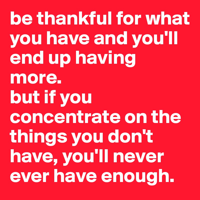 be thankful for what you have and you'll end up having more.
but if you concentrate on the things you don't have, you'll never ever have enough.