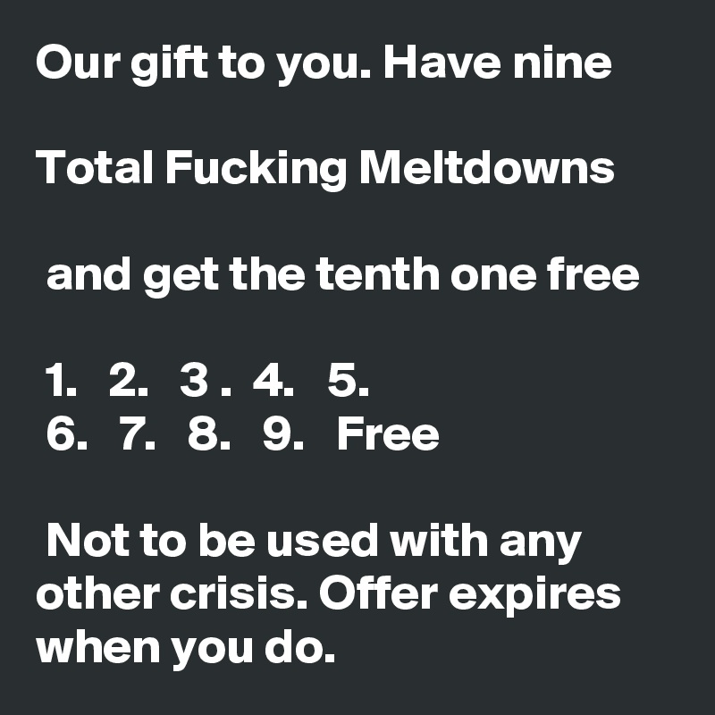 Our gift to you. Have nine 

Total Fucking Meltdowns

 and get the tenth one free

 1.   2.   3 .  4.   5. 
 6.   7.   8.   9.   Free

 Not to be used with any other crisis. Offer expires when you do.