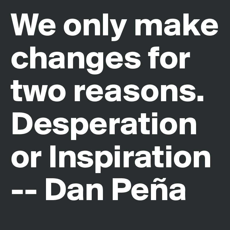 We only make changes for two reasons. Desperation or Inspiration 
-- Dan Peña 